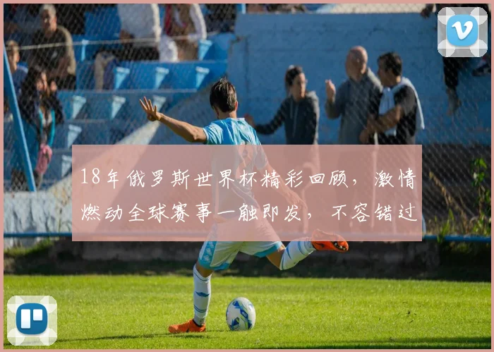 18年俄罗斯世界杯精彩回顾，激情燃动全球赛事一触即发，不容错过