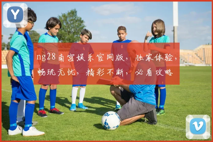 ng28南宫娱乐官网版，独家体验，畅玩无忧，精彩不断，必看攻略
