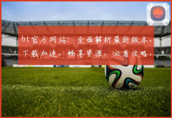 bt官方网站：全面解析最新版本，下载加速，畅享资源，必看攻略，两大亮点解析