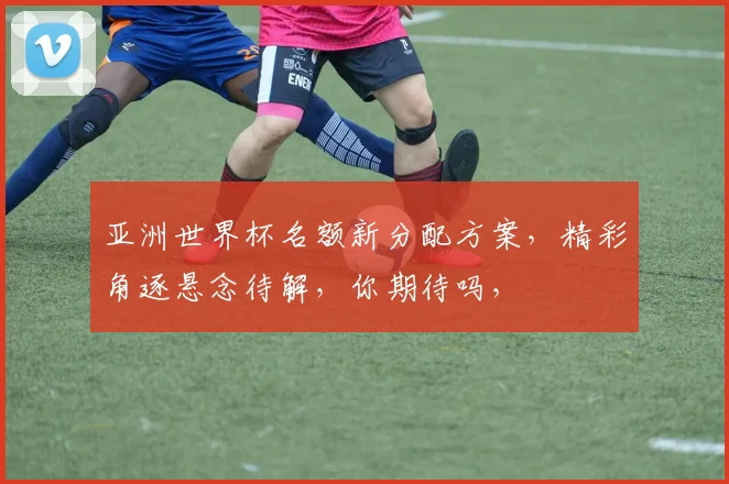亚洲世界杯名额新分配方案，精彩角逐悬念待解，你期待吗，