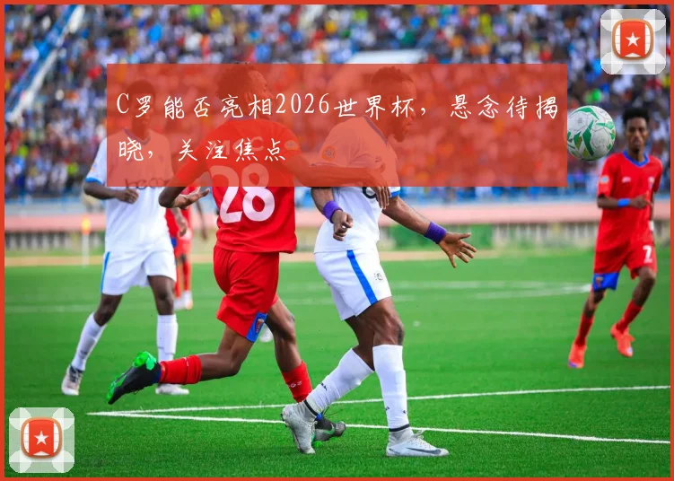 C罗能否亮相2026世界杯，悬念待揭晓，关注焦点